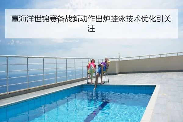 覃海洋世锦赛备战新动作出炉蛙泳技术优化引关注