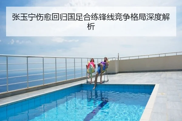 张玉宁伤愈回归国足合练锋线竞争格局深度解析