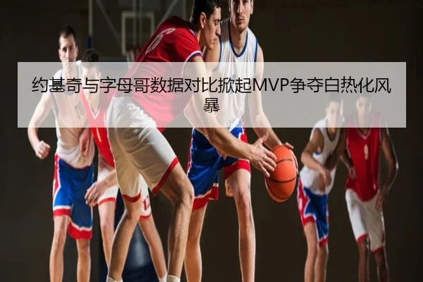 约基奇与字母哥数据对比掀起MVP争夺白热化风暴