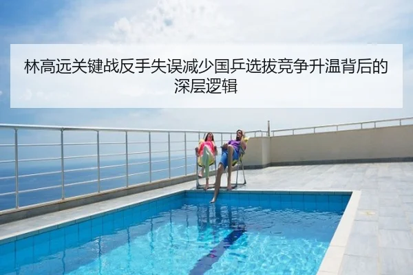 林高远关键战反手失误减少国乒选拔竞争升温背后的深层逻辑