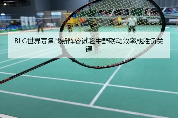 BLG世界赛备战新阵容试验中野联动效率成胜负关键