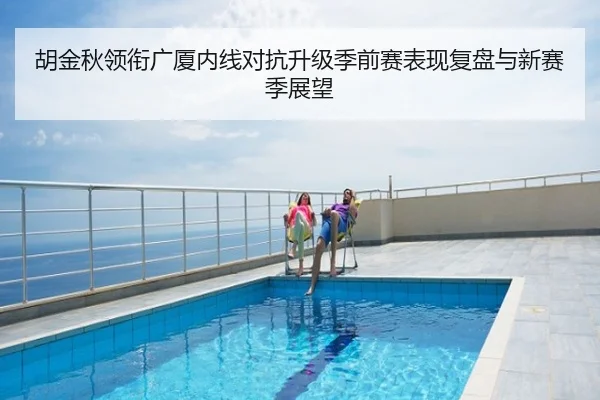 胡金秋领衔广厦内线对抗升级季前赛表现复盘与新赛季展望
